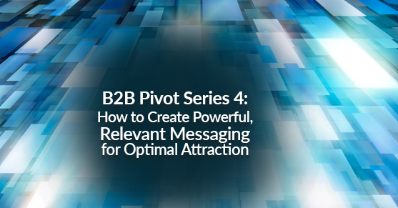 B2B Pivot Series 4:  How to Create Powerful, Relevant Messaging for Optimal Attraction