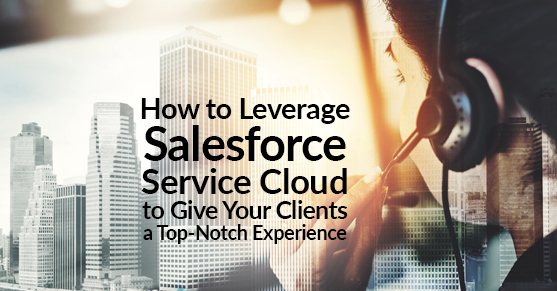 How to Leverage Salesforce Service Cloud to Give Your Clients a Top-Notch Experience